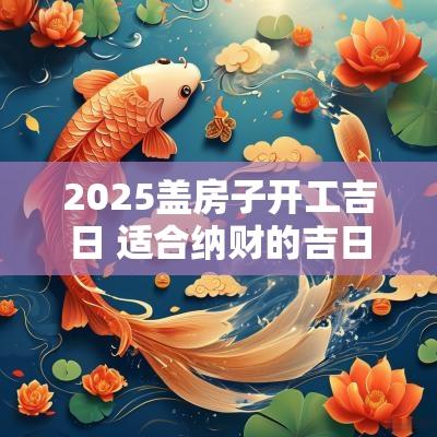 2025盖房子开工吉日 适合纳财的吉日2025