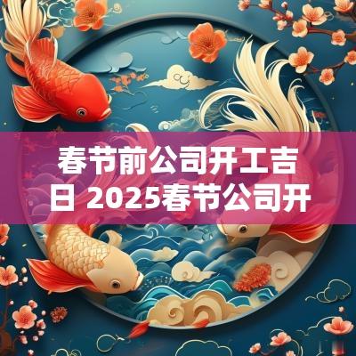 春节前公司开工吉日 2025春节公司开工吉日