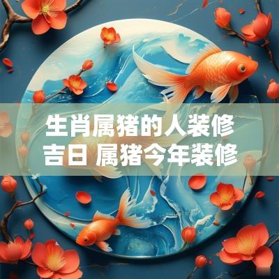 生肖属猪的人装修吉日 属猪今年装修的最佳日子