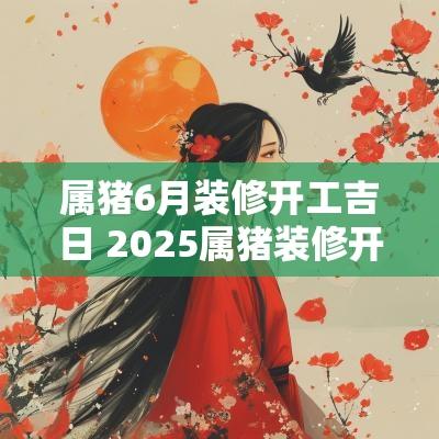 属猪6月装修开工吉日 2025属猪装修开工吉日