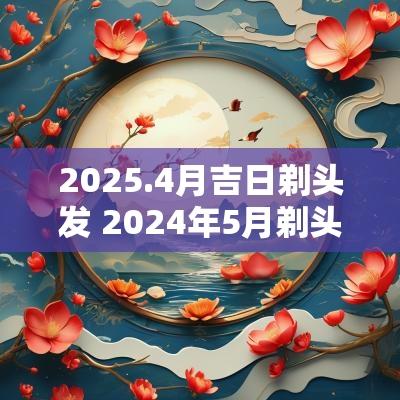 2025.4月吉日剃头发 2025年5月剃头发日子吉时