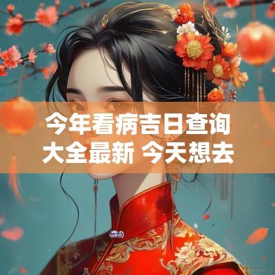 今年看病吉日查询大全最新 今天想去医院看病是吉日吗