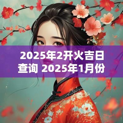 2025年2开火吉日查询 2025年1月份乔迁吉日查询