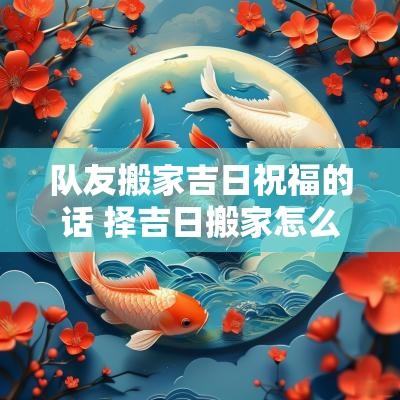 队友搬家吉日祝福的话 择吉日搬家怎么说祝福语