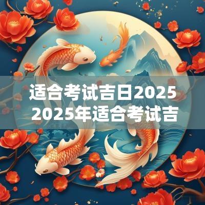 适合考试吉日2025 2025年适合考试吉日