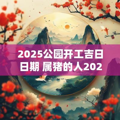2025公园开工吉日日期 属猪的人2025开工吉日