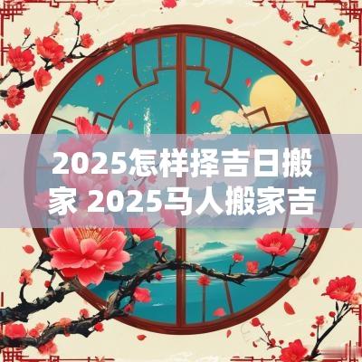 2025怎样择吉日搬家 2025马人搬家吉日