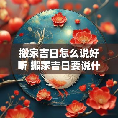 搬家吉日怎么说好听 搬家吉日要说什么吉利话