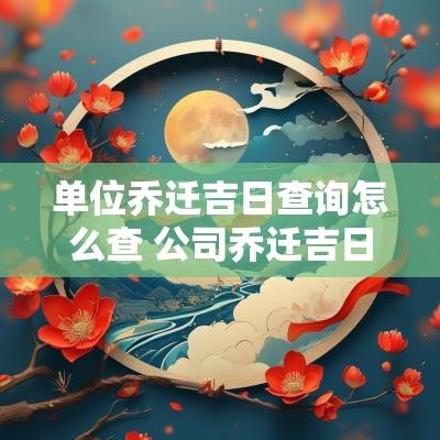 单位乔迁吉日查询怎么查 公司乔迁吉日查询2025年份