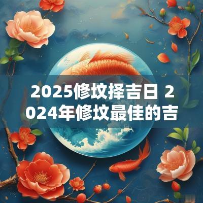 2025修坟择吉日 2025年修坟最佳的吉日一览表
