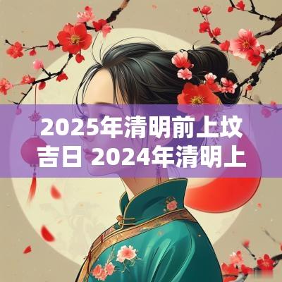 2025年清明前上坟吉日 2025年清明上坟的良辰吉日