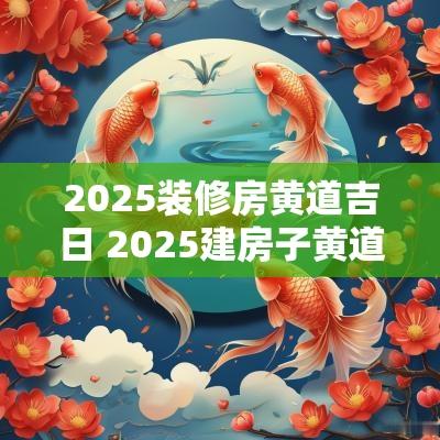2025装修房黄道吉日 2025建房子黄道吉日
