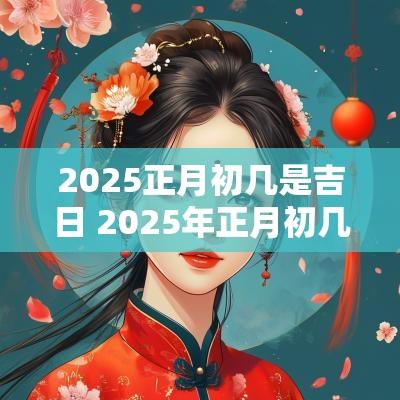 2025正月初几是吉日 2025年正月初几哪天日子好
