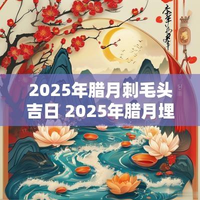 2025年腊月刺毛头吉日 2025年腊月埋葬吉日