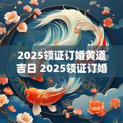 2025领证订婚黄道吉日 2025领证订婚吉日