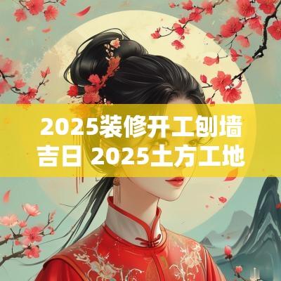 2025装修开工刨墙吉日 2025土方工地开工吉日