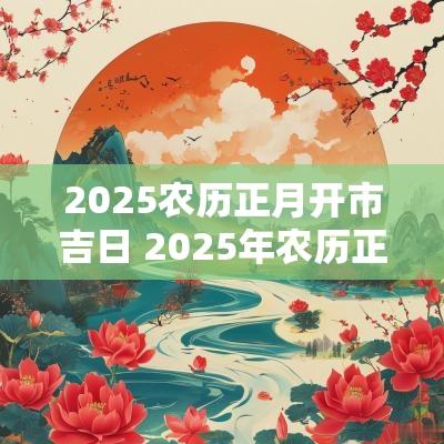 2025农历正月开市吉日 2025年农历正月开市吉日