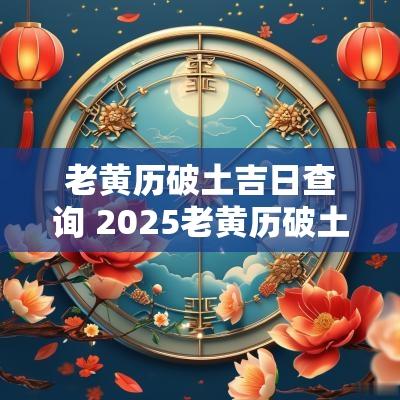 老黄历破土吉日查询 2025老黄历破土吉日