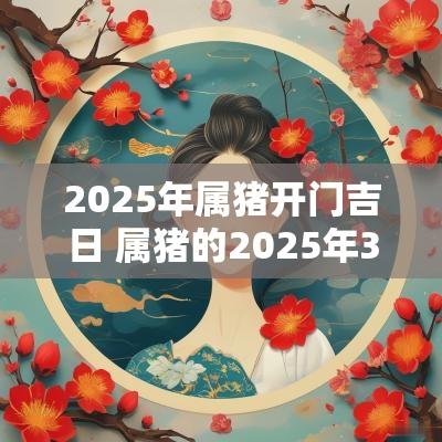 2025年属猪开门吉日 属猪的2025年3月结婚吉日