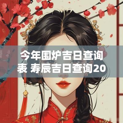 今年围炉吉日查询表 寿辰吉日查询2025