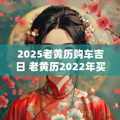 2025老黄历购车吉日 老黄历2025年买车吉日