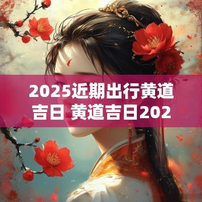 2025近期出行黄道吉日 黄道吉日2025宜出行