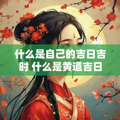 什么是自己的吉日吉时 什么是黄道吉日一览表