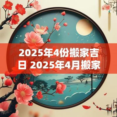 2025年4份搬家吉日 2025年4月搬家吉日一览表
