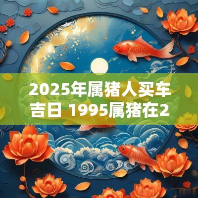 2025年属猪人买车吉日 1995属猪在2025年1月买车最佳吉日