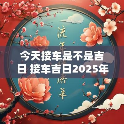 今天接车是不是吉日 接车吉日2025年