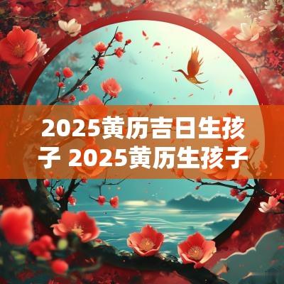 2025黄历吉日生孩子 2025黄历生孩子吉日查询