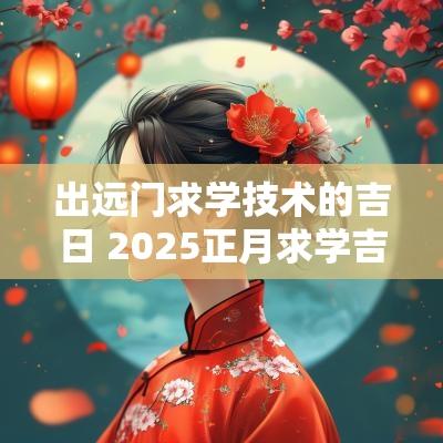 出远门求学技术的吉日 2025正月求学吉日