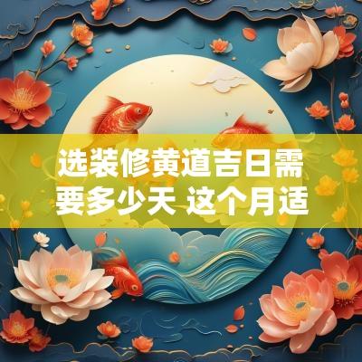 选装修黄道吉日需要多少天 这个月适合装修的黄道吉日