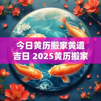 今日黄历搬家黄道吉日 2025黄历搬家黄道吉日