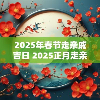 2025年春节走亲戚吉日 2025正月走亲戚吉日
