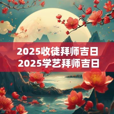 2025收徒拜师吉日 2025学艺拜师吉日