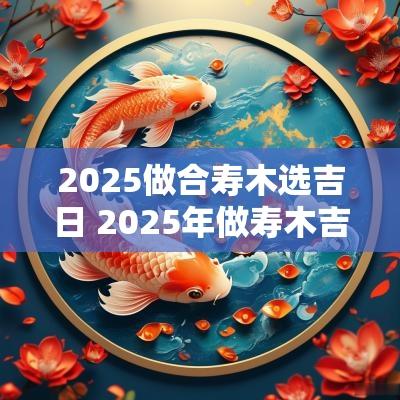 2025做合寿木选吉日 2025年做寿木吉日