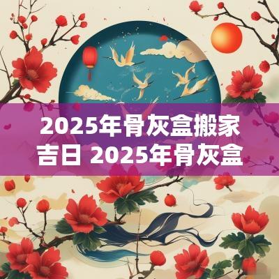 2025年骨灰盒搬家吉日 2025年骨灰盒下葬黄道吉日