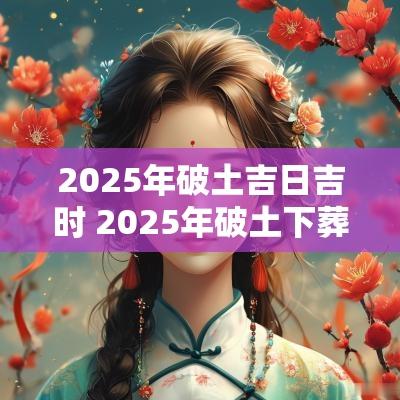 2025年破土吉日吉时 2025年破土下葬吉日