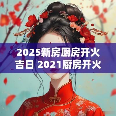 2025新房厨房开火吉日 2025厨房开火吉日