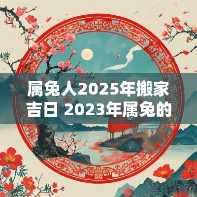 属兔人2025年搬家吉日 2025年属兔的人搬家吉日详解