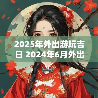 2025年外出游玩吉日 2025年6月外出旅游黄道吉日