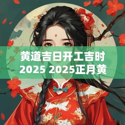 黄道吉日开工吉时2025 2025正月黄道吉日吉时