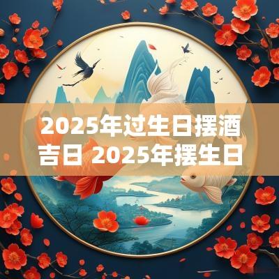 2025年过生日摆酒吉日 2025年摆生日酒吉日
