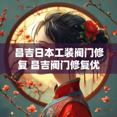 昌吉日本工装阀门修复 昌吉阀门修复优质商家