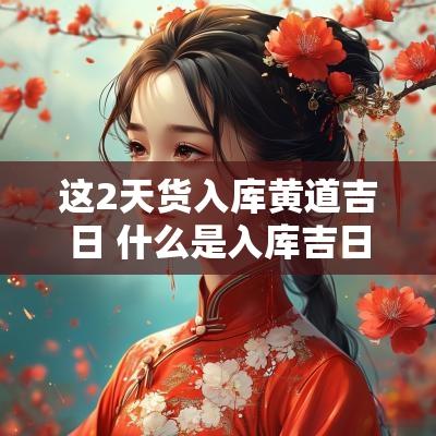 这2天货入库黄道吉日 什么是入库吉日和吉时