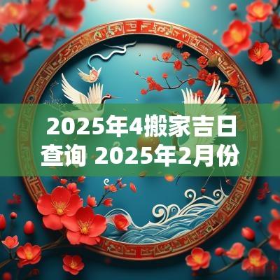 2025年4搬家吉日查询 2025年2月份适合搬家吉日