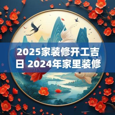 2025家装修开工吉日 2025年家里装修开工吉日和时间