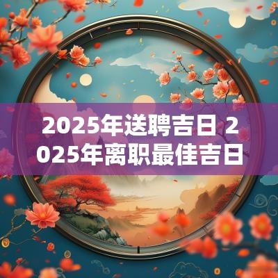 2025年送聘吉日 2025年离职最佳吉日