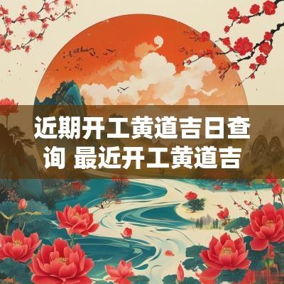 近期开工黄道吉日查询 最近开工黄道吉日是哪天开工